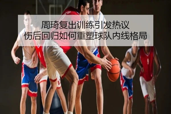 周琦复出训练引发热议 伤后回归如何重塑球队内线格局