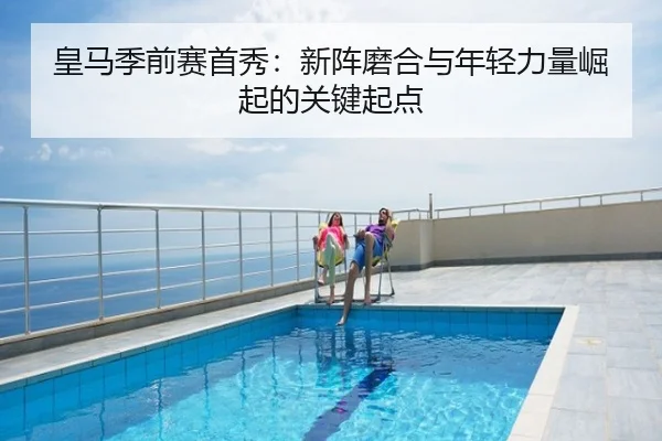 皇马季前赛首秀：新阵磨合与年轻力量崛起的关键起点