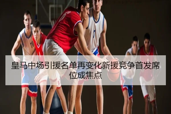 皇马中场引援名单再变化新援竞争首发席位成焦点