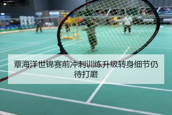 覃海洋世锦赛前冲刺训练升级转身细节仍待打磨
