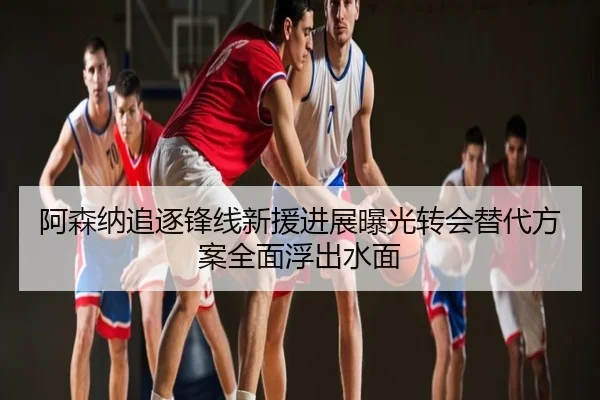 阿森纳追逐锋线新援进展曝光转会替代方案全面浮出水面