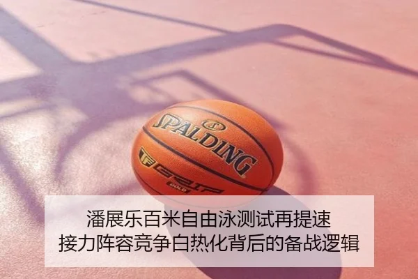 潘展乐百米自由泳测试再提速 接力阵容竞争白热化背后的备战逻辑